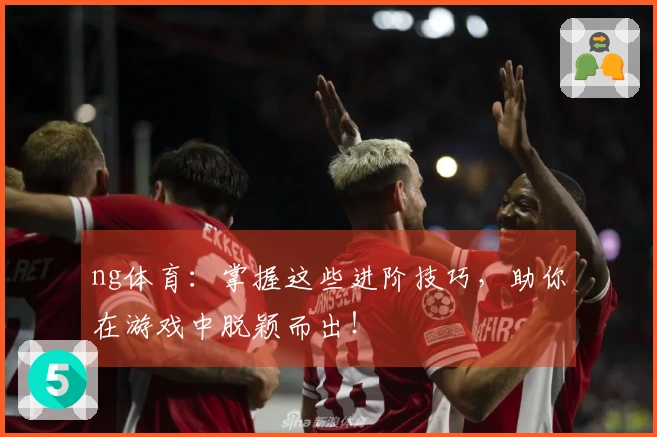 ng体育：掌握这些进阶技巧，助你在游戏中脱颖而出！