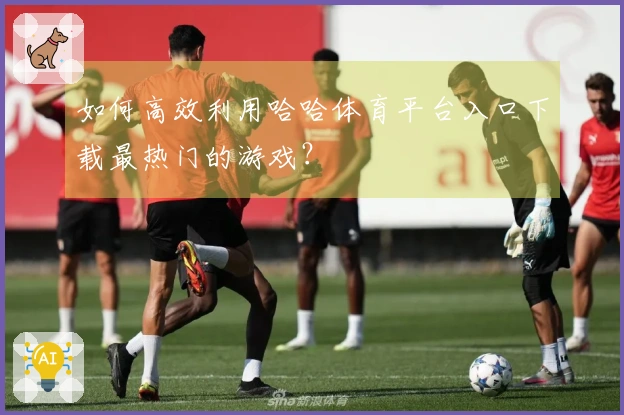 如何高效利用哈哈体育平台入口下载最热门的游戏？