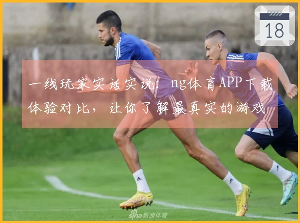 一线玩家实话实说：ng体育APP下载体验对比，让你了解最真实的游戏乐趣与差异