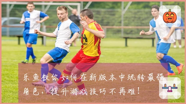 乐鱼教你如何在新版本中玩转最强角色，提升游戏技巧不再难！